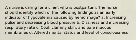 A nurse is caring for a client who is postpartum. The nurse should identify which of the following findings as an early indicator of hypovolemia caused by hemorrhage? a. Increasing pulse and decreasing blood pressure b. Dizziness and increasing respiratory rate c. Cool, clammy skin, and pale mucous membranes d. Altered mental status and level of consciousness