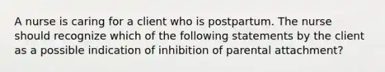 A nurse is caring for a client who is postpartum. The nurse should recognize which of the following statements by the client as a possible indication of inhibition of parental attachment?