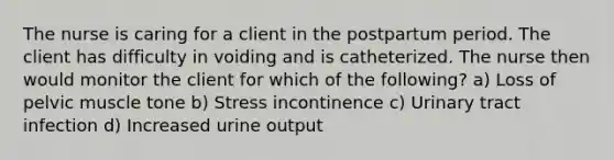 The nurse is caring for a client in the postpartum period. The client has difficulty in voiding and is catheterized. The nurse then would monitor the client for which of the following? a) Loss of pelvic muscle tone b) Stress incontinence c) Urinary tract infection d) Increased urine output