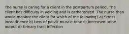 The nurse is caring for a client in the postpartum period. The client has difficulty in voiding and is catheterized. The nurse then would monitor the client for which of the following? a) Stress incontinence b) Loss of pelvic muscle tone c) Increased urine output d) Urinary tract infection