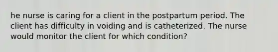 he nurse is caring for a client in the postpartum period. The client has difficulty in voiding and is catheterized. The nurse would monitor the client for which condition?