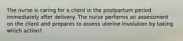 The nurse is caring for a client in the postpartum period immediately after delivery. The nurse performs an assessment on the client and prepares to assess uterine involution by taking which action?