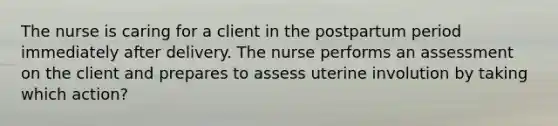 The nurse is caring for a client in the postpartum period immediately after delivery. The nurse performs an assessment on the client and prepares to assess uterine involution by taking which action?