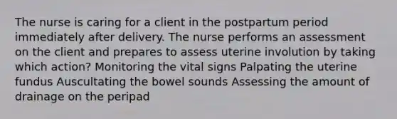 The nurse is caring for a client in the postpartum period immediately after delivery. The nurse performs an assessment on the client and prepares to assess uterine involution by taking which action? Monitoring the vital signs Palpating the uterine fundus Auscultating the bowel sounds Assessing the amount of drainage on the peripad