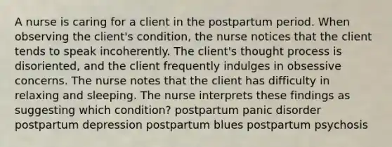 A nurse is caring for a client in the postpartum period. When observing the client's condition, the nurse notices that the client tends to speak incoherently. The client's thought process is disoriented, and the client frequently indulges in obsessive concerns. The nurse notes that the client has difficulty in relaxing and sleeping. The nurse interprets these findings as suggesting which condition? postpartum panic disorder postpartum depression postpartum blues postpartum psychosis