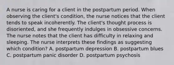 A nurse is caring for a client in the postpartum period. When observing the client's condition, the nurse notices that the client tends to speak incoherently. The client's thought process is disoriented, and she frequently indulges in obsessive concerns. The nurse notes that the client has difficulty in relaxing and sleeping. The nurse interprets these findings as suggesting which condition? A. postpartum depression B. postpartum blues C. postpartum panic disorder D. postpartum psychosis