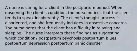 A nurse is caring for a client in the postpartum period. When observing the client's condition, the nurse notices that the client tends to speak incoherently. The client's thought process is disoriented, and she frequently indulges in obsessive concerns. The nurse notes that the client has difficulty in relaxing and sleeping. The nurse interprets these findings as suggesting which condition? postpartum psychosis postpartum blues postpartum depression postpartum panic disorder