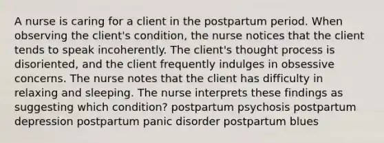 A nurse is caring for a client in the postpartum period. When observing the client's condition, the nurse notices that the client tends to speak incoherently. The client's thought process is disoriented, and the client frequently indulges in obsessive concerns. The nurse notes that the client has difficulty in relaxing and sleeping. The nurse interprets these findings as suggesting which condition? postpartum psychosis postpartum depression postpartum panic disorder postpartum blues