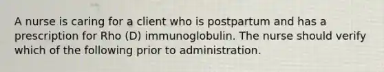 A nurse is caring for a client who is postpartum and has a prescription for Rho (D) immunoglobulin. The nurse should verify which of the following prior to administration.