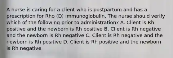 A nurse is caring for a client who is postpartum and has a prescription for Rho (D) immunoglobulin. The nurse should verify which of the following prior to administration? A. Client is Rh positive and the newborn is Rh positive B. Client is Rh negative and the newborn is Rh negative C. Client is Rh negative and the newborn is Rh positive D. Client is Rh positive and the newborn is Rh negative