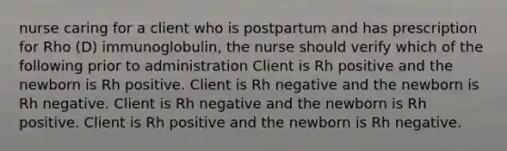 nurse caring for a client who is postpartum and has prescription for Rho (D) immunoglobulin, the nurse should verify which of the following prior to administration Client is Rh positive and the newborn is Rh positive. Client is Rh negative and the newborn is Rh negative. Client is Rh negative and the newborn is Rh positive. Client is Rh positive and the newborn is Rh negative.