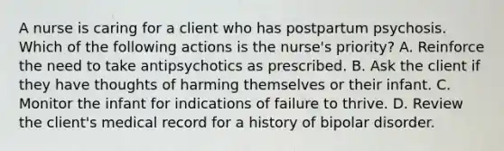 A nurse is caring for a client who has postpartum psychosis. Which of the following actions is the nurse's priority? A. Reinforce the need to take antipsychotics as prescribed. B. Ask the client if they have thoughts of harming themselves or their infant. C. Monitor the infant for indications of failure to thrive. D. Review the client's medical record for a history of bipolar disorder.