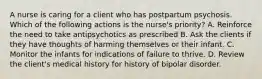 A nurse is caring for a client who has postpartum psychosis. Which of the following actions is the nurse's priority? A. Reinforce the need to take antipsychotics as prescribed B. Ask the clients if they have thoughts of harming themselves or their infant. C. Monitor the infants for indications of failure to thrive. D. Review the client's medical history for history of bipolar disorder.