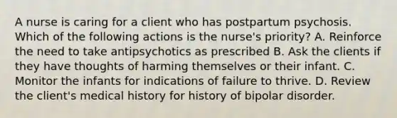 A nurse is caring for a client who has postpartum psychosis. Which of the following actions is the nurse's priority? A. Reinforce the need to take antipsychotics as prescribed B. Ask the clients if they have thoughts of harming themselves or their infant. C. Monitor the infants for indications of failure to thrive. D. Review the client's medical history for history of bipolar disorder.