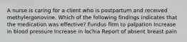 A nurse is caring for a client who is postpartum and received methylergonovine. Which of the following findings indicates that the medication was effective? Fundus firm to palpation Increase in blood pressure Increase in lochia Report of absent breast pain