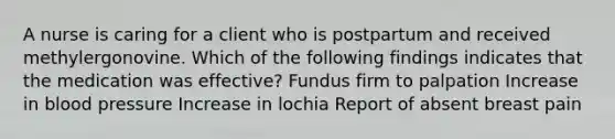 A nurse is caring for a client who is postpartum and received methylergonovine. Which of the following findings indicates that the medication was effective? Fundus firm to palpation Increase in blood pressure Increase in lochia Report of absent breast pain