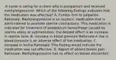 .A nurse is caring for a client who is postpartum and received methylergonovine. Which of the following findings indicates that the medication was effective? A. Fundus firm to palpation Rationale: Methylergonovine is an oxytocic medication that is administered to promote uterine contractions. This medication is indicated for treatment of postpartum hemorrhage caused by uterine atony or subinvolution; the desired effect is an increase in uterine tone. B. Increase in blood pressure Rationale:A rise in blood pressure is an adverse effect of the medication. C. Increase in lochia Rationale: This finding would indicate the medication was not effective. D. Report of absent breast pain Rationale: Methylergonovine has no effect on breast discomfort.