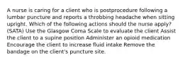 A nurse is caring for a client who is postprocedure following a lumbar puncture and reports a throbbing headache when sitting upright. Which of the following actions should the nurse apply? (SATA) Use the Glasgow Coma Scale to evaluate the client Assist the client to a supine position Administer an opioid medication Encourage the client to increase fluid intake Remove the bandage on the client's puncture site.