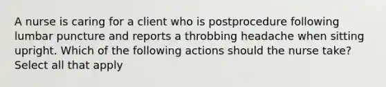 A nurse is caring for a client who is postprocedure following lumbar puncture and reports a throbbing headache when sitting upright. Which of the following actions should the nurse take? Select all that apply