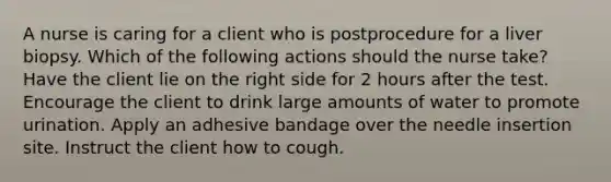 A nurse is caring for a client who is postprocedure for a liver biopsy. Which of the following actions should the nurse take? Have the client lie on the right side for 2 hours after the test. Encourage the client to drink large amounts of water to promote urination. Apply an adhesive bandage over the needle insertion site. Instruct the client how to cough.