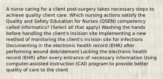 A nurse caring for a client post-surgery takes necessary steps to achieve quality client care. Which nursing actions satisfy the Quality and Safety Education for Nurses (QSEN) competency called informatics? (Select all that apply) Washing the hands before handling the client's incision site Implementing a new method of monitoring the client's incision site for infections Documenting in the electronic health record (EHR) after performing wound debridement Locking the electronic health record (EHR) after every entrance of necessary information Using computer-assisted instruction (CAI) program to provide better quality of care to the client