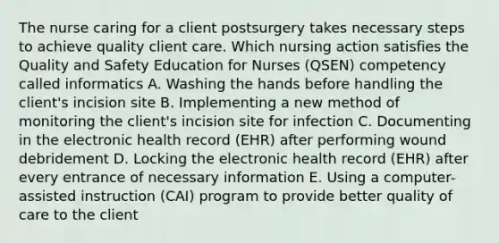 The nurse caring for a client postsurgery takes necessary steps to achieve quality client care. Which nursing action satisfies the Quality and Safety Education for Nurses (QSEN) competency called informatics A. Washing the hands before handling the client's incision site B. Implementing a new method of monitoring the client's incision site for infection C. Documenting in the electronic health record (EHR) after performing wound debridement D. Locking the electronic health record (EHR) after every entrance of necessary information E. Using a computer-assisted instruction (CAI) program to provide better quality of care to the client