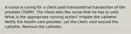 A nurse is caring for a client post-transurethral transection of the prostate (TURP). The client tells the nurse that he has to void. What is the appropriate nursing action? Irrigate the catheter. Notify the health care provider. Let the client void around the catheter. Remove the catheter.