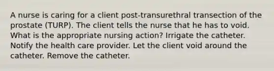 A nurse is caring for a client post-transurethral transection of the prostate (TURP). The client tells the nurse that he has to void. What is the appropriate nursing action? Irrigate the catheter. Notify the health care provider. Let the client void around the catheter. Remove the catheter.