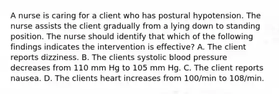 A nurse is caring for a client who has postural hypotension. The nurse assists the client gradually from a lying down to standing position. The nurse should identify that which of the following findings indicates the intervention is effective? A. The client reports dizziness. B. The clients systolic blood pressure decreases from 110 mm Hg to 105 mm Hg. C. The client reports nausea. D. The clients heart increases from 100/min to 108/min.