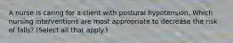 A nurse is caring for a client with postural hypotension. Which nursing interventions are most appropriate to decrease the risk of falls? (Select all that apply.)