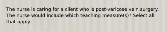 The nurse is caring for a client who is post-varicose vein surgery. The nurse would include which teaching measure(s)? Select all that apply.