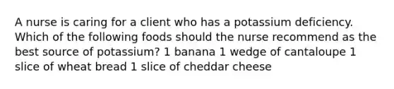 A nurse is caring for a client who has a potassium deficiency. Which of the following foods should the nurse recommend as the best source of potassium? 1 banana 1 wedge of cantaloupe 1 slice of wheat bread 1 slice of cheddar cheese