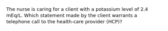 The nurse is caring for a client with a potassium level of 2.4 mEq/L. Which statement made by the client warrants a telephone call to the health-care provider (HCP)?