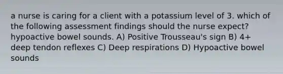 a nurse is caring for a client with a potassium level of 3. which of the following assessment findings should the nurse expect? hypoactive bowel sounds. A) Positive Trousseau's sign B) 4+ deep tendon reflexes C) Deep respirations D) Hypoactive bowel sounds