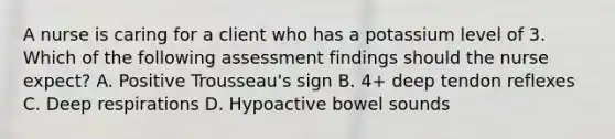 A nurse is caring for a client who has a potassium level of 3. Which of the following assessment findings should the nurse expect? A. Positive Trousseau's sign B. 4+ deep tendon reflexes C. Deep respirations D. Hypoactive bowel sounds