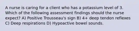 A nurse is caring for a client who has a potassium level of 3. Which of the following assessment findings should the nurse expect? A) Positive Trousseau's sign B) 4+ deep tendon reflexes C) Deep respirations D) Hypoactive bowel sounds.