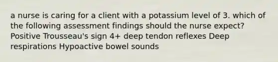 a nurse is caring for a client with a potassium level of 3. which of the following assessment findings should the nurse expect? Positive Trousseau's sign 4+ deep tendon reflexes Deep respirations Hypoactive bowel sounds