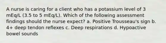 A nurse is caring for a client who has a potassium level of 3 mEq/L (3.5 to 5 mEq/L). Which of the following assessment findings should the nurse expect? a. Positive Trousseau's sign b. 4+ deep tendon reflexes c. Deep respirations d. Hypoactive bowel sounds