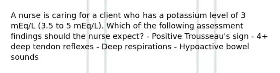 A nurse is caring for a client who has a potassium level of 3 mEq/L (3.5 to 5 mEq/L). Which of the following assessment findings should the nurse expect? - Positive Trousseau's sign - 4+ deep tendon reflexes - Deep respirations - Hypoactive bowel sounds