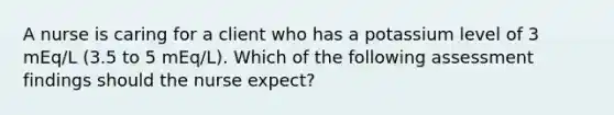 A nurse is caring for a client who has a potassium level of 3 mEq/L (3.5 to 5 mEq/L). Which of the following assessment findings should the nurse expect?