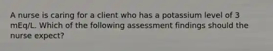 A nurse is caring for a client who has a potassium level of 3 mEq/L. Which of the following assessment findings should the nurse expect?