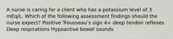 A nurse is caring for a client who has a potassium level of 3 mEq/L. Which of the following assessment findings should the nurse expect? Positive Trousseau's sign 4+ deep tendon reflexes Deep respirations Hypoactive bowel sounds