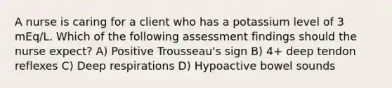 A nurse is caring for a client who has a potassium level of 3 mEq/L. Which of the following assessment findings should the nurse expect? A) Positive Trousseau's sign B) 4+ deep tendon reflexes C) Deep respirations D) Hypoactive bowel sounds