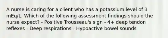 A nurse is caring for a client who has a potassium level of 3 mEq/L. Which of the following assessment findings should the nurse expect? - Positive Trousseau's sign - 4+ deep tendon reflexes - Deep respirations - Hypoactive bowel sounds