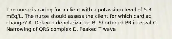 The nurse is caring for a client with a potassium level of 5.3​ mEq/L. The nurse should assess the client for which cardiac​ change? A. Delayed depolarization B. Shortened PR interval C. Narrowing of QRS complex D. Peaked T wave