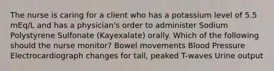 The nurse is caring for a client who has a potassium level of 5.5 mEq/L and has a physician's order to administer Sodium Polystyrene Sulfonate (Kayexalate) orally. Which of the following should the nurse monitor? Bowel movements Blood Pressure Electrocardiograph changes for tall, peaked T-waves Urine output