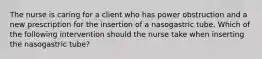 The nurse is caring for a client who has power obstruction and a new prescription for the insertion of a nasogastric tube. Which of the following intervention should the nurse take when inserting the nasogastric tube?