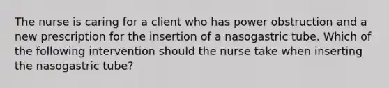 The nurse is caring for a client who has power obstruction and a new prescription for the insertion of a nasogastric tube. Which of the following intervention should the nurse take when inserting the nasogastric tube?