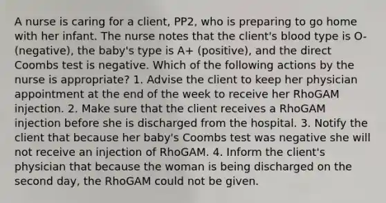 A nurse is caring for a client, PP2, who is preparing to go home with her infant. The nurse notes that the client's blood type is O- (negative), the baby's type is A+ (positive), and the direct Coombs test is negative. Which of the following actions by the nurse is appropriate? 1. Advise the client to keep her physician appointment at the end of the week to receive her RhoGAM injection. 2. Make sure that the client receives a RhoGAM injection before she is discharged from the hospital. 3. Notify the client that because her baby's Coombs test was negative she will not receive an injection of RhoGAM. 4. Inform the client's physician that because the woman is being discharged on the second day, the RhoGAM could not be given.