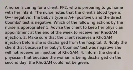 A nurse is caring for a client, PP2, who is preparing to go home with her infant. The nurse notes that the client's blood type is O− (negative), the baby's type is A+ (positive), and the direct Coombs' test is negative. Which of the following actions by the nurse is appropriate? 1. Advise the client to keep her physician appointment at the end of the week to receive her RhoGAM injection. 2. Make sure that the client receives a RhoGAM injection before she is discharged from the hospital. 3. Notify the client that because her baby's Coombs' test was negative she will not receive an injection of RhoGAM. 4. Inform the client's physician that because the woman is being discharged on the second day, the RhoGAM could not be given.